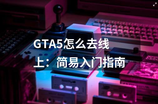 GTA5怎么去线上:简易入门指南-第1张-游戏信息-龙启网