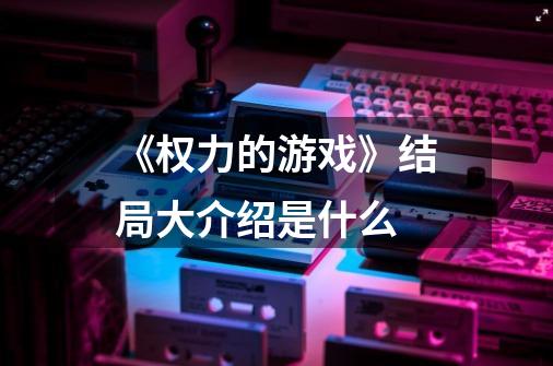 《权力的游戏》结局大介绍是什么-第1张-游戏信息-龙启网