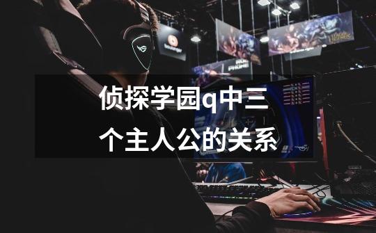 侦探学园q中三个主人公的关系-第1张-游戏信息-龙启网