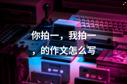 你拍一,我拍一,的作文怎么写-第1张-游戏信息-龙启网