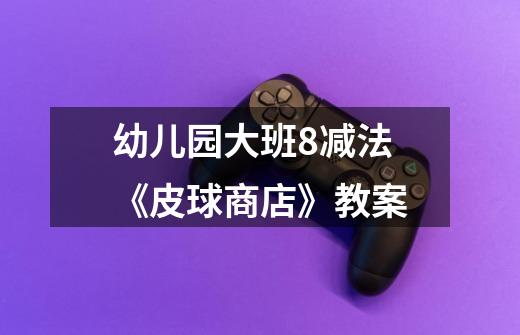 幼儿园大班8减法《皮球商店》教案-第1张-游戏信息-龙启网