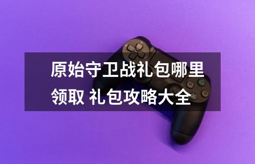 原始守卫战礼包哪里领取 礼包攻略大全-第1张-游戏信息-龙启网