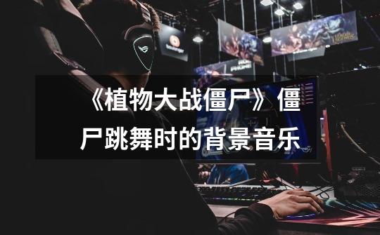 《植物大战僵尸》僵尸跳舞时的背景音乐-第1张-游戏信息-龙启网