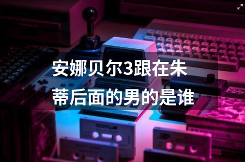 安娜贝尔3跟在朱蒂后面的男的是谁-第1张-游戏信息-龙启网