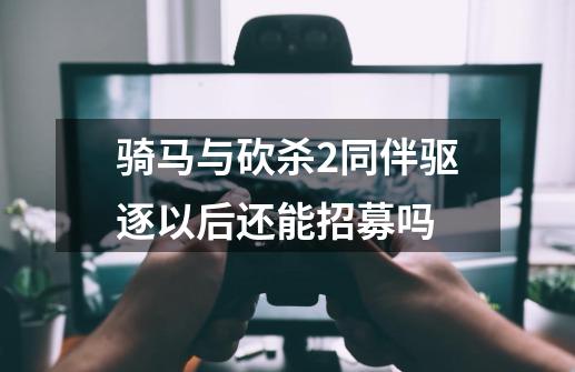 骑马与砍杀2同伴驱逐以后还能招募吗-第1张-游戏信息-龙启网