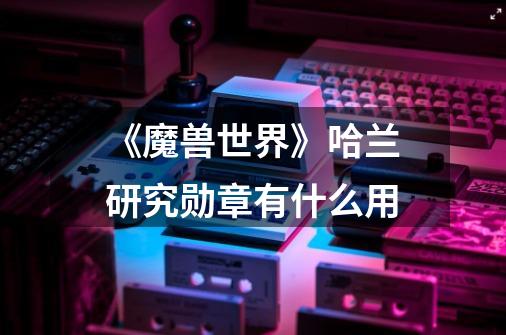 《魔兽世界》哈兰研究勋章有什么用-第1张-游戏信息-龙启网