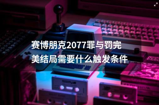 赛博朋克2077罪与罚完美结局需要什么触发条件-第1张-游戏信息-龙启网