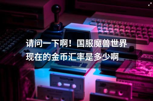 请问一下啊!国服魔兽世界现在的金币汇率是多少啊-第1张-游戏信息-龙启网