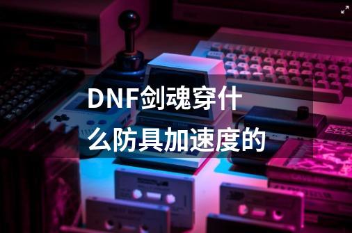 DNF剑魂穿什么防具加速度的-第1张-游戏信息-龙启网