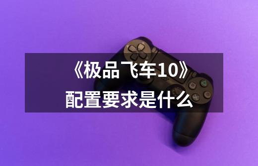 《极品飞车10》配置要求是什么-第1张-游戏信息-龙启网