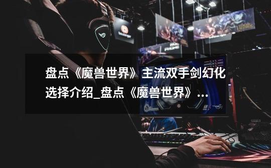 盘点《魔兽世界》主流双手剑幻化选择介绍_盘点《魔兽世界》主流双手剑幻化选择是什么-第1张-游戏信息-龙启网