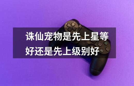 诛仙宠物是先上星等好还是先上级别好-第1张-游戏信息-龙启网