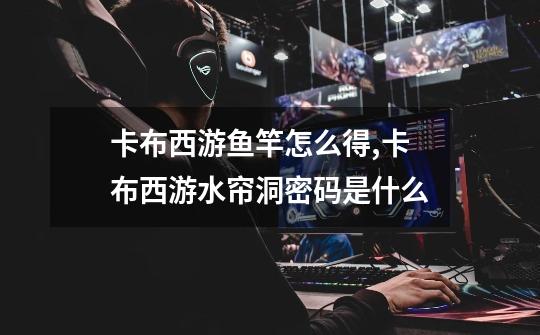 卡布西游鱼竿怎么得,卡布西游水帘洞密码是什么-第1张-游戏信息-龙启网