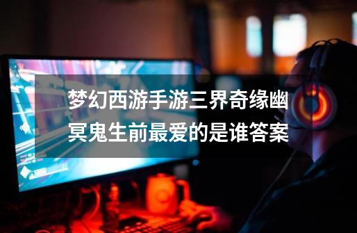 梦幻西游手游三界奇缘幽冥鬼生前最爱的是谁答案-第1张-游戏信息-龙启网
