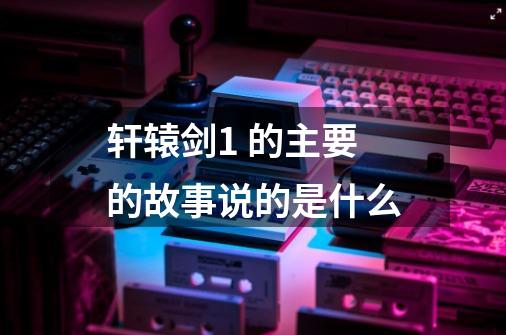 轩辕剑1 的主要的故事说的是什么-第1张-游戏信息-龙启网