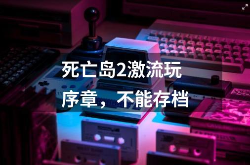 死亡岛2激流玩序章，不能存档-第1张-游戏信息-龙启网