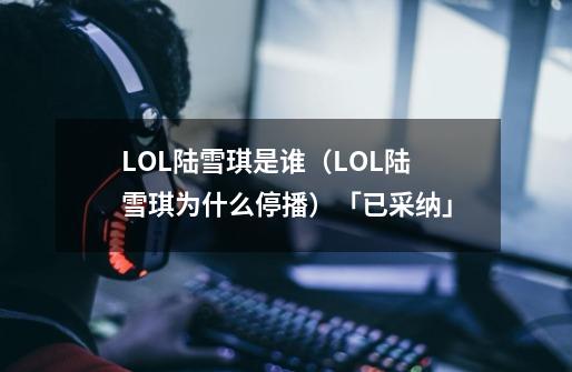 LOL陆雪琪是谁(LOL陆雪琪为什么停播)「已采纳」-第1张-游戏信息-龙启网
