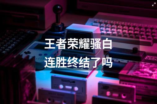 王者荣耀骚白连胜终结了吗-第1张-游戏信息-龙启网