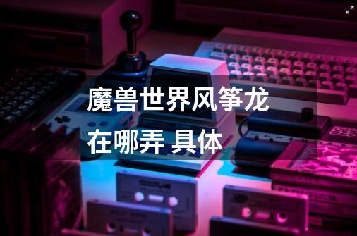 魔兽世界风筝龙在哪弄 具体-第1张-游戏信息-龙启网