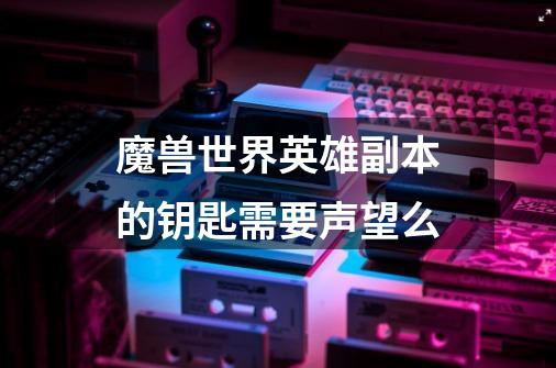 魔兽世界英雄副本的钥匙需要声望么-第1张-游戏信息-龙启网