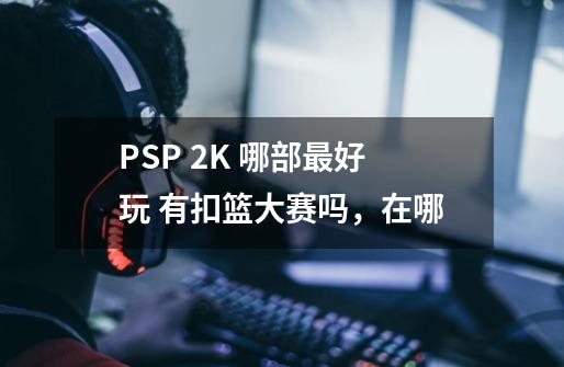 PSP 2K 哪部最好玩 有扣篮大赛吗，在哪-第1张-游戏信息-龙启网