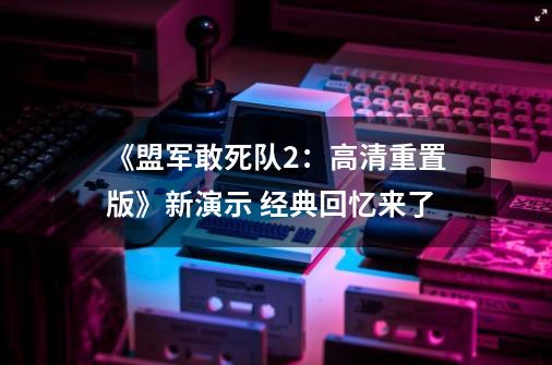 《盟军敢死队2:高清重置版》新演示 经典回忆来了-第1张-游戏信息-龙启网