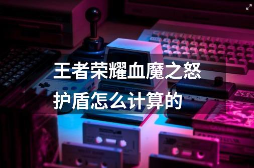 王者荣耀血魔之怒护盾怎么计算的-第1张-游戏信息-龙启网