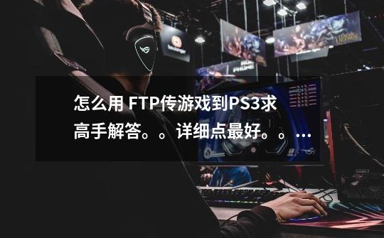 怎么用 FTP传游戏到PS3....求高手解答。。详细点最好。。本人新手。网上没什么详细教程都。。。求解啊。-第1张-游戏信息-龙启网