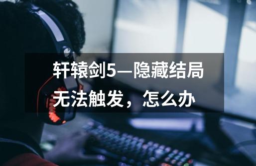 轩辕剑5—隐藏结局无法触发，怎么办-第1张-游戏信息-龙启网