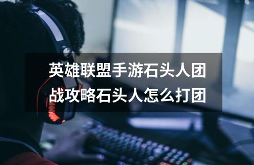 英雄联盟手游石头人团战攻略石头人怎么打团-第1张-游戏信息-龙启网