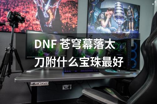DNF 苍穹幕落太刀附什么宝珠最好-第1张-游戏信息-龙启网