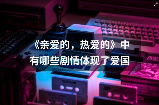 《亲爱的,热爱的》中有哪些剧情体现了爱国-第1张-游戏信息-龙启网