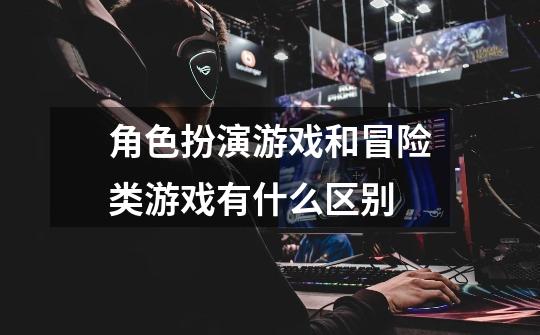 角色扮演游戏和冒险类游戏有什么区别-第1张-游戏信息-龙启网