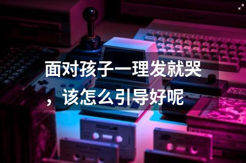 面对孩子一理发就哭,该怎么引导好呢-第1张-游戏信息-龙启网