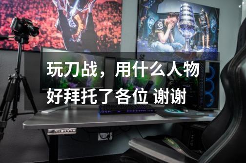 玩刀战，用什么人物好拜托了各位 谢谢-第1张-游戏信息-龙启网