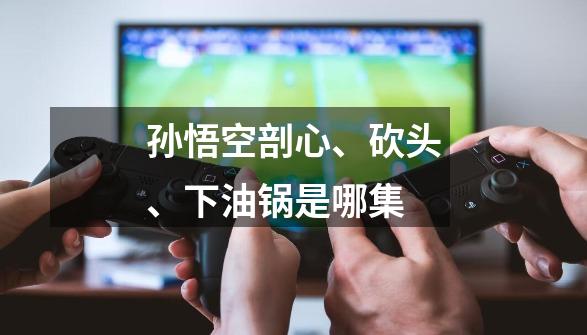 孙悟空剖心、砍头、下油锅是哪集-第1张-游戏信息-龙启网