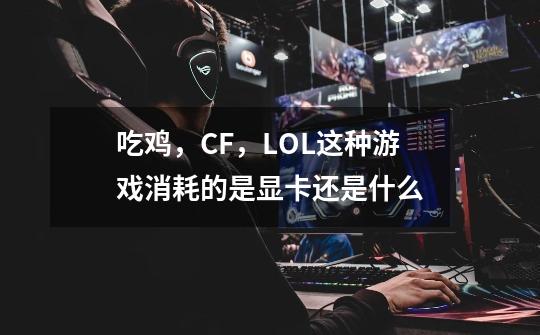 吃鸡，CF，LOL这种游戏消耗的是显卡还是什么-第1张-游戏信息-龙启网