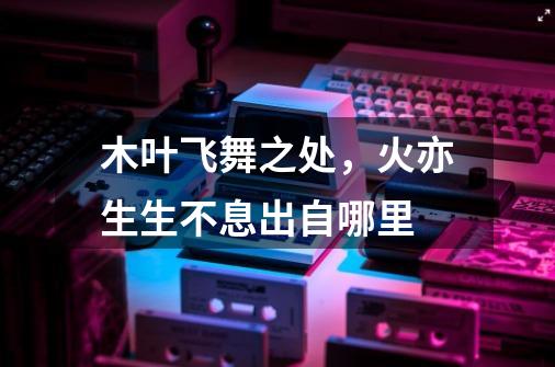 木叶飞舞之处,火亦生生不息出自哪里-第1张-游戏信息-龙启网