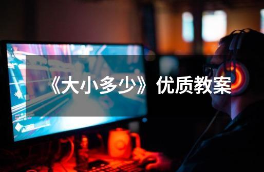 《大小多少》优质教案-第1张-游戏信息-龙启网