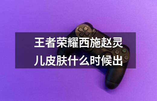 王者荣耀西施赵灵儿皮肤什么时候出-第1张-游戏信息-龙启网
