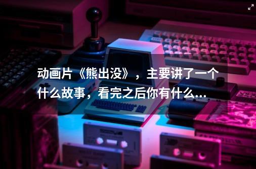 动画片《熊出没》,主要讲了一个什么故事,看完之后你有什么感受呢-第1张-游戏信息-龙启网