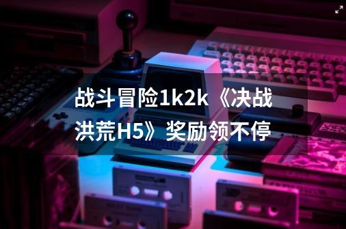 战斗冒险1k2k《决战洪荒H5》奖励领不停-第1张-游戏信息-龙启网