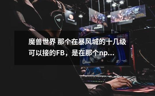 魔兽世界 那个在暴风城的十几级可以接的FB，是在那个npc处接的-第1张-游戏信息-龙启网