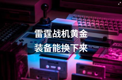 雷霆战机黄金装备能换下来-第1张-游戏信息-龙启网