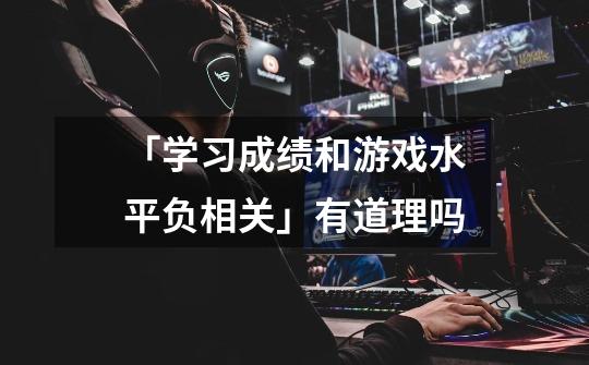 「学习成绩和游戏水平负相关」有道理吗-第1张-游戏信息-龙启网