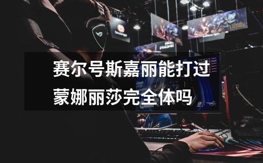 赛尔号斯嘉丽能打过蒙娜丽莎完全体吗-第1张-游戏信息-龙启网