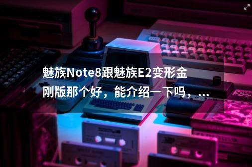 魅族Note8跟魅族E2变形金刚版那个好，能介绍一下吗，比如玩大型游戏那个不卡-第1张-游戏信息-龙启网