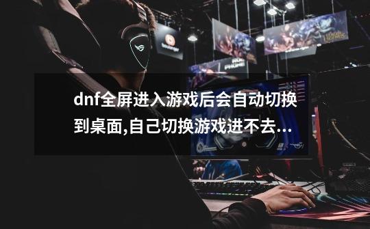 dnf全屏进入游戏后会自动切换到桌面,自己切换游戏进不去,是什么情况-第1张-游戏信息-龙启网