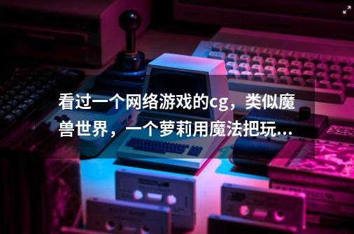 看过一个网络游戏的cg，类似魔兽世界，一个萝莉用魔法把玩具熊变成巨熊攻击敌人，后来熊被蛇怪吞了。-第1张-游戏信息-龙启网