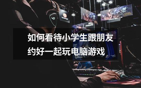 如何看待小学生跟朋友约好一起玩电脑游戏-第1张-游戏信息-龙启网